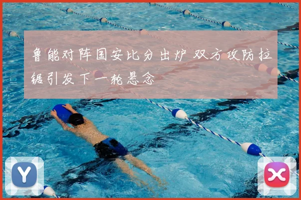 鲁能对阵国安比分出炉 双方攻防拉锯引发下一轮悬念