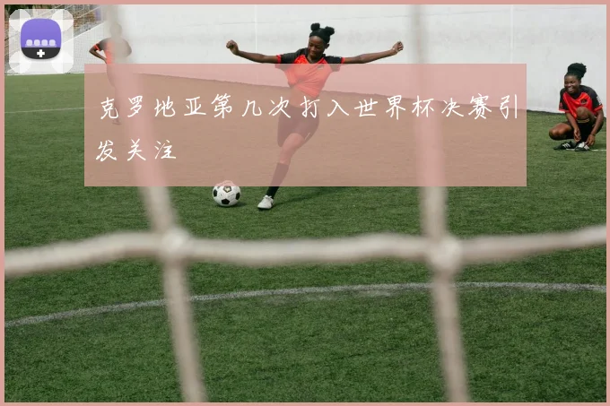 克罗地亚第几次打入世界杯决赛引发关注