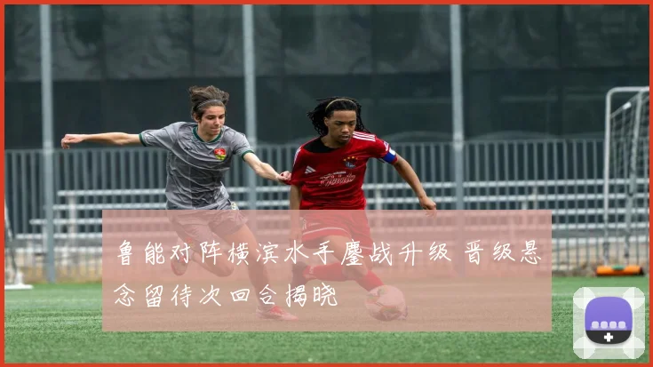 鲁能对阵横滨水手鏖战升级 晋级悬念留待次回合揭晓