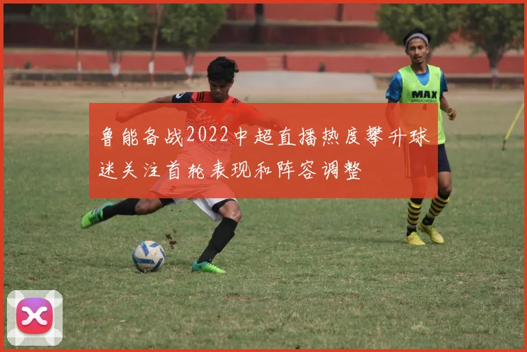 鲁能备战2022中超直播热度攀升球迷关注首轮表现和阵容调整