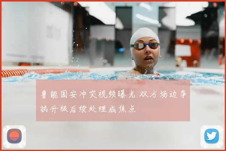 鲁能国安冲突视频曝光 双方场边争执升级后续处理成焦点