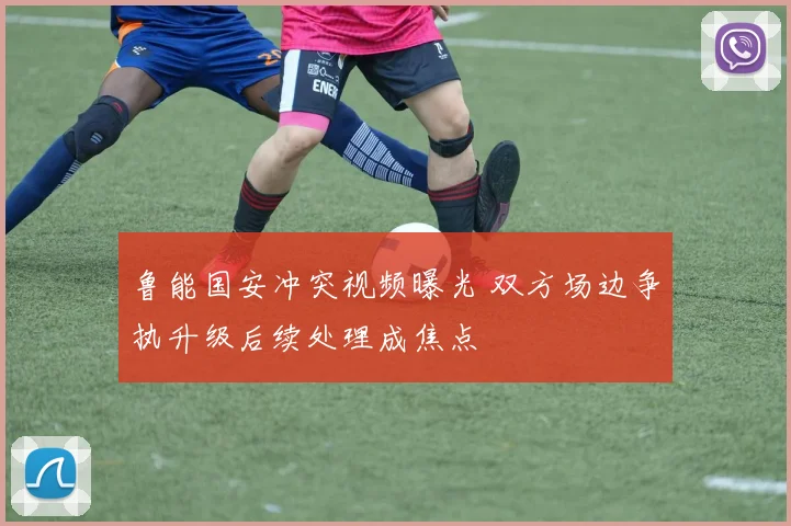 鲁能国安冲突视频曝光 双方场边争执升级后续处理成焦点