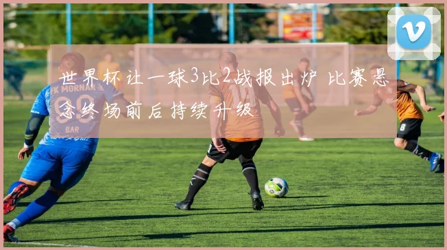 世界杯让一球3比2战报出炉 比赛悬念终场前后持续升级