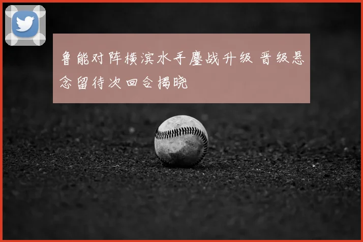 鲁能对阵横滨水手鏖战升级 晋级悬念留待次回合揭晓