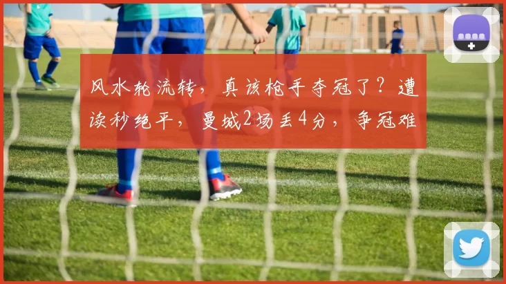 风水轮流转,真该枪手夺冠了?遭读秒绝平,曼城2场丢4分,争冠难