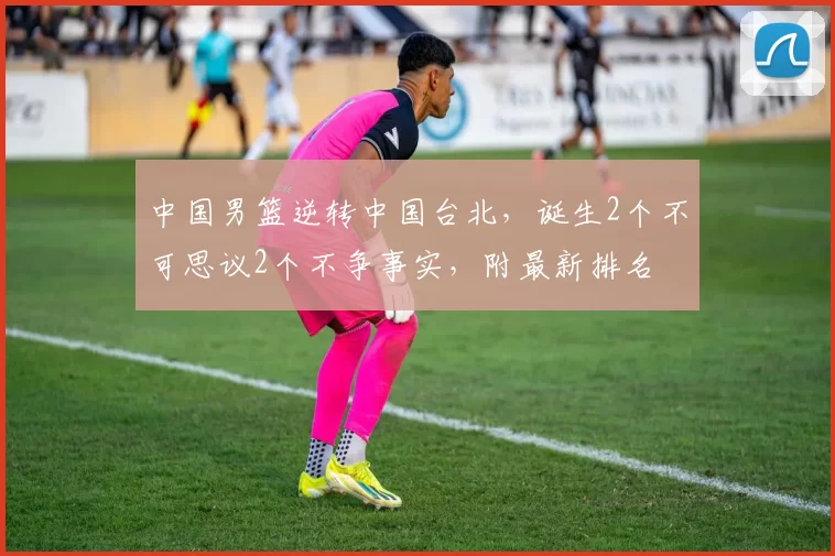 中国男篮逆转中国台北，诞生2个不可思议2个不争事实，附最新排名