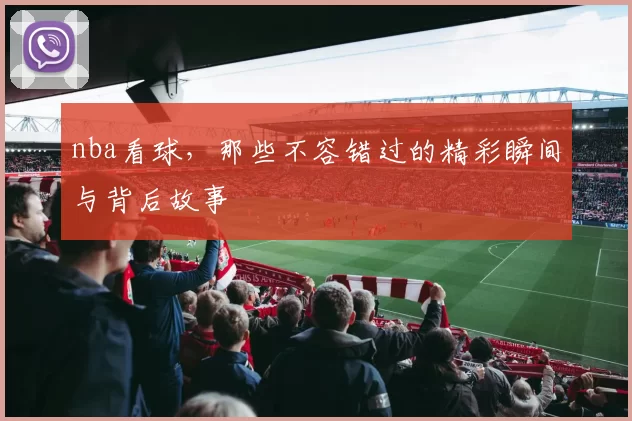 nba看球，那些不容错过的精彩瞬间与背后故事