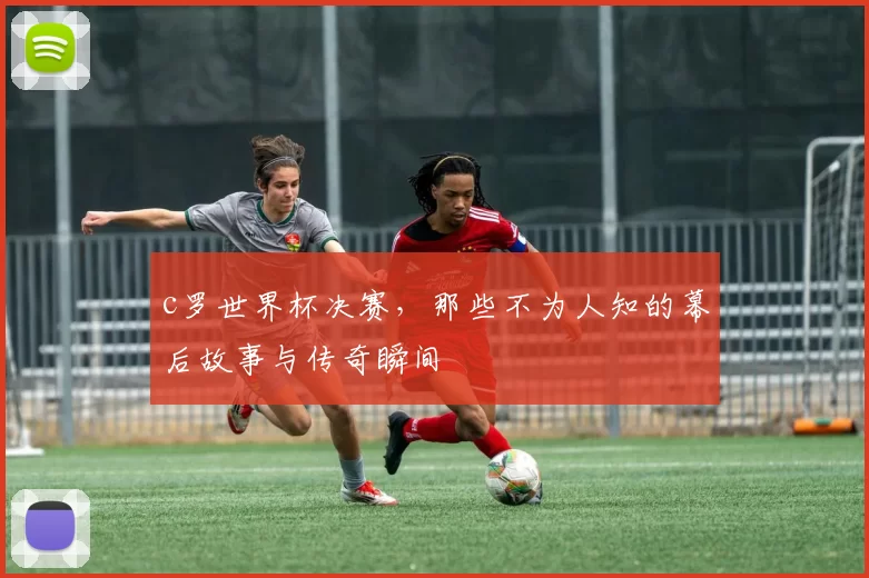 c罗世界杯决赛，那些不为人知的幕后故事与传奇瞬间