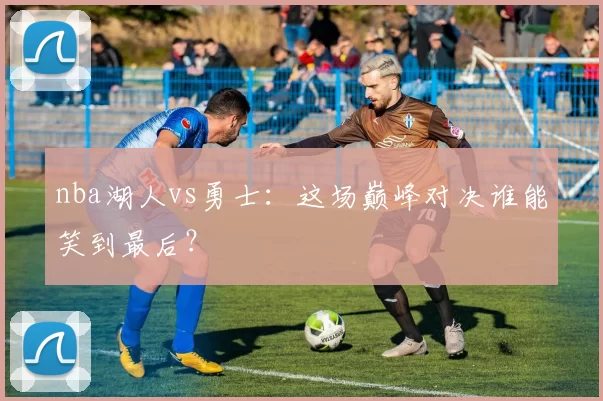 nba湖人vs勇士：这场巅峰对决谁能笑到最后？