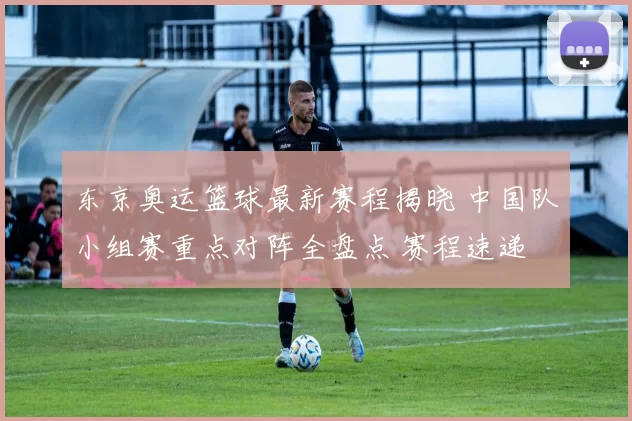 东京奥运篮球最新赛程揭晓 中国队小组赛重点对阵全盘点 赛程速递