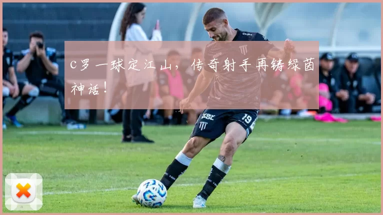 c罗一球定江山,传奇射手再铸绿茵神话!
