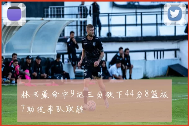 林书豪命中9记三分砍下44分8篮板7助攻率队取胜