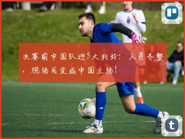 决赛前中国队迎5大利好：人员齐整，现场或变成中国主场！