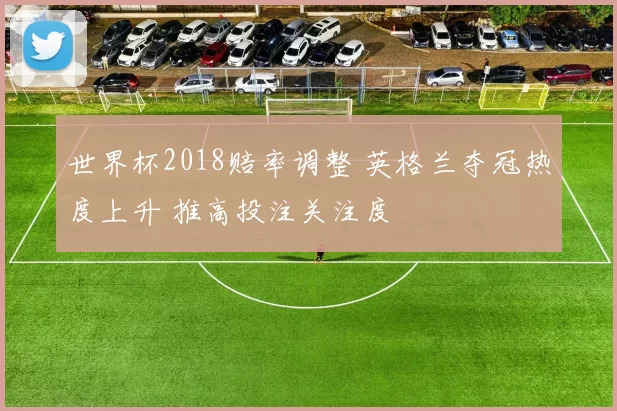 世界杯2018赔率调整 英格兰夺冠热度上升 推高投注关注度