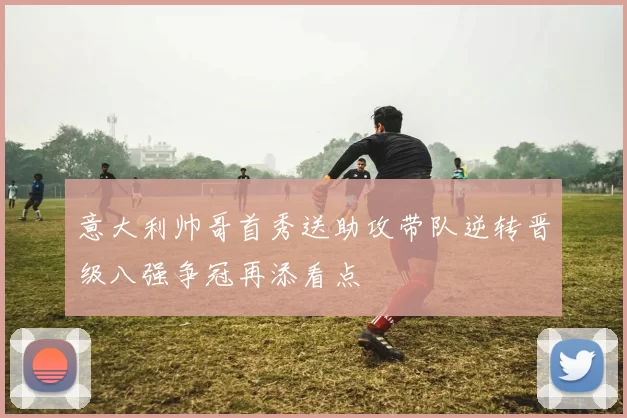 意大利帅哥首秀送助攻带队逆转晋级八强争冠再添看点