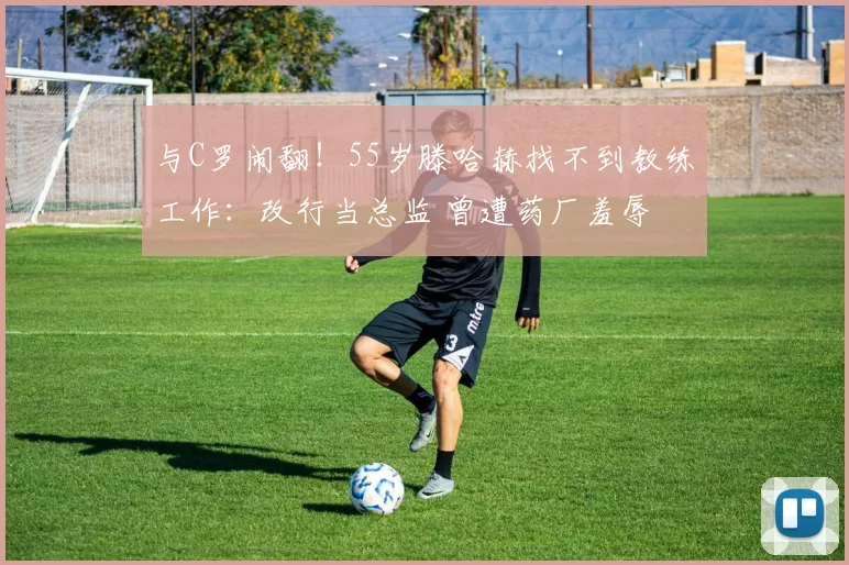 与C罗闹翻!55岁滕哈赫找不到教练工作:改行当总监 曾遭药厂羞辱