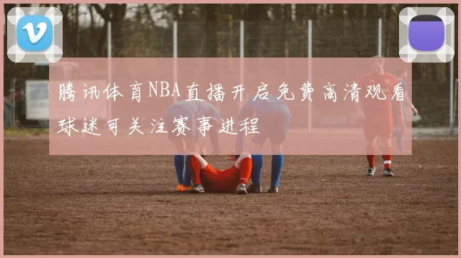 腾讯体育NBA直播开启免费高清观看球迷可关注赛事进程
