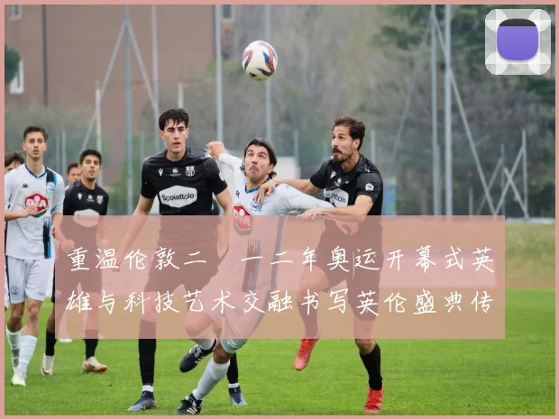 重温伦敦二〇一二年奥运开幕式英雄与科技艺术交融书写英伦盛典传奇