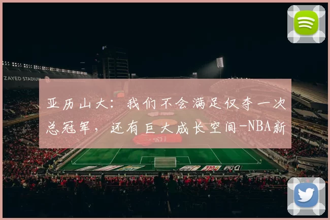 亚历山大：我们不会满足仅夺一次总冠军，还有巨大成长空间-NBA新闻