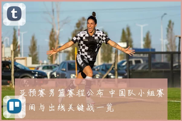 亚预赛男篮赛程公布 中国队小组赛时间与出线关键战一览