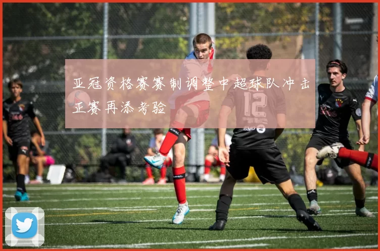 亚冠资格赛赛制调整中超球队冲击正赛再添考验