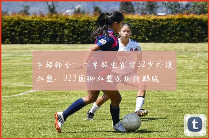 中超转会：二年级生官宣32岁外援加盟，U23国脚加盟深圳新鹏城