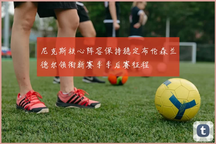 尼克斯核心阵容保持稳定布伦森兰德尔领衔新赛季季后赛征程