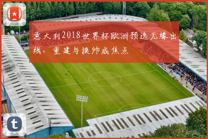 意大利2018世界杯欧洲预选无缘出线，重建与换帅成焦点