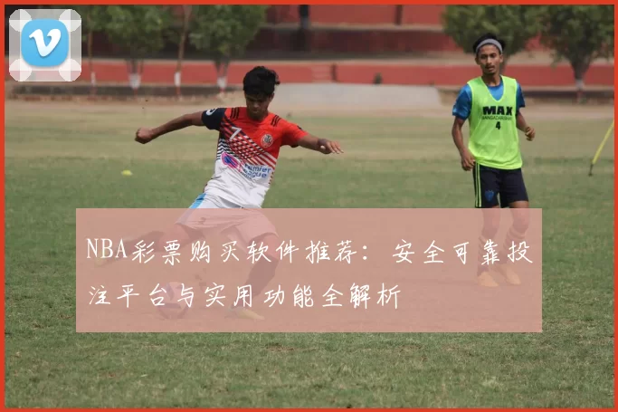 NBA彩票购买软件推荐:安全可靠投注平台与实用功能全解析