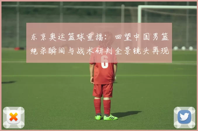 东京奥运篮球重播：回望中国男篮绝杀瞬间与战术研判全景镜头再现