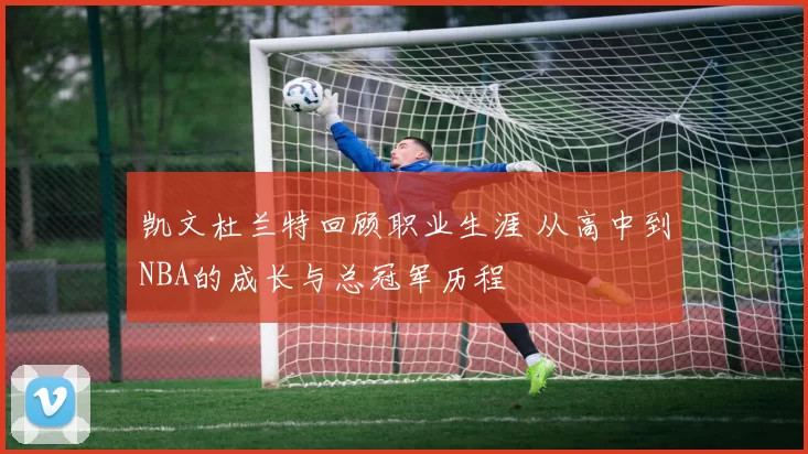 凯文杜兰特回顾职业生涯 从高中到NBA的成长与总冠军历程