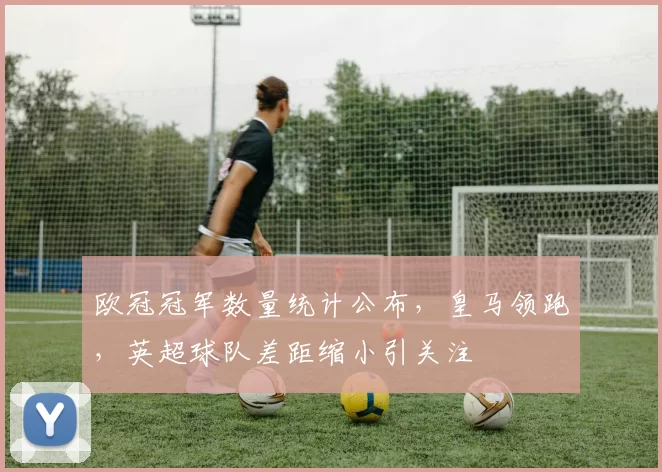 欧冠冠军数量统计公布，皇马领跑，英超球队差距缩小引关注