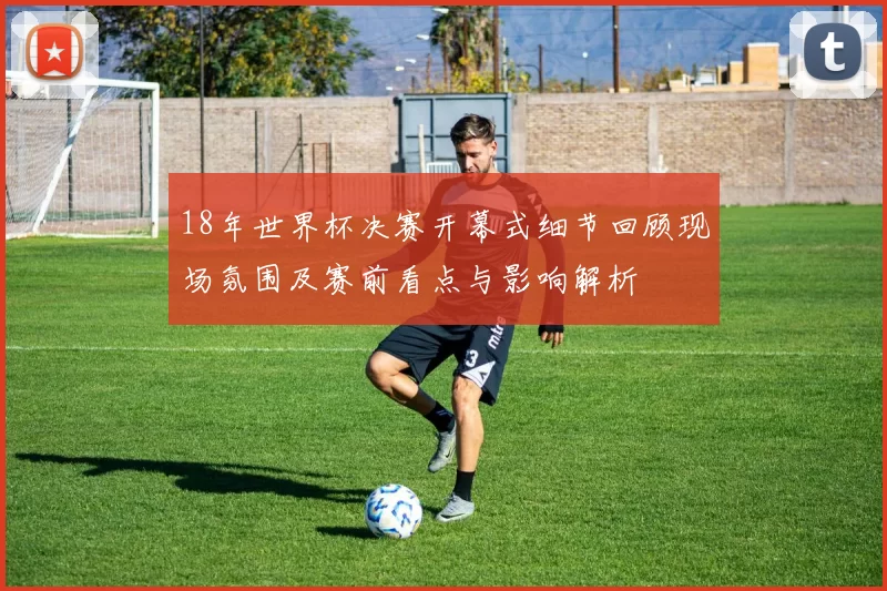 18年世界杯决赛开幕式细节回顾现场氛围及赛前看点与影响解析