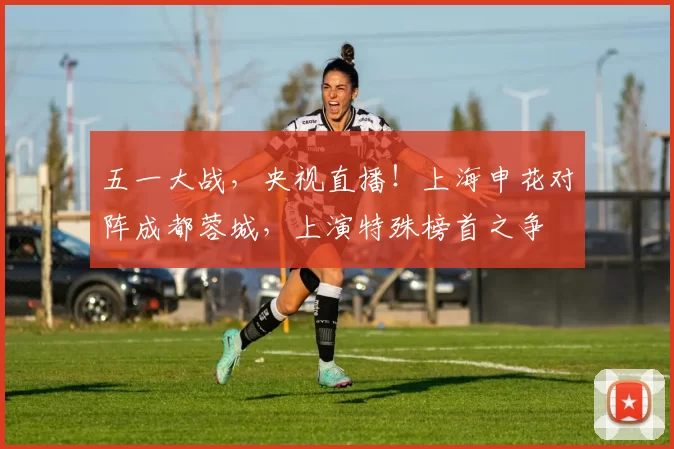 五一大战，央视直播！上海申花对阵成都蓉城，上演特殊榜首之争