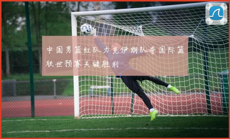 中国男篮红队力克伊朗队夺国际篮联世预赛关键胜利