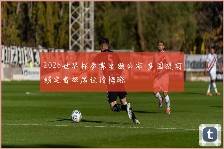 2026世界杯参赛名额公布 多国提前锁定晋级席位待揭晓