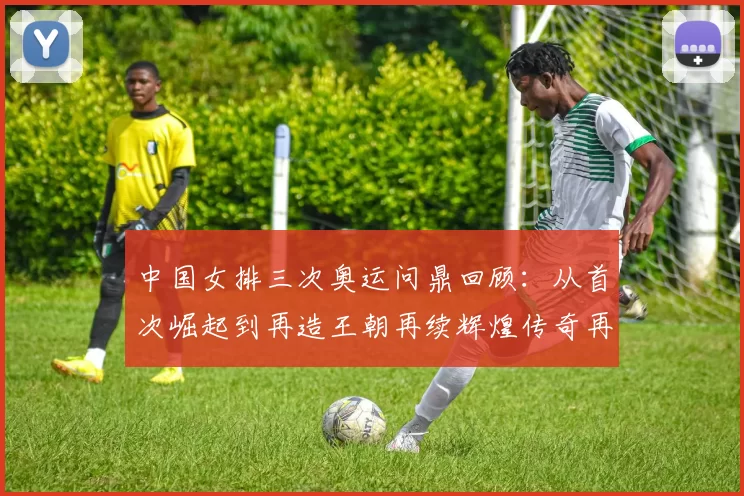 中国女排三次奥运问鼎回顾：从首次崛起到再造王朝再续辉煌传奇再起