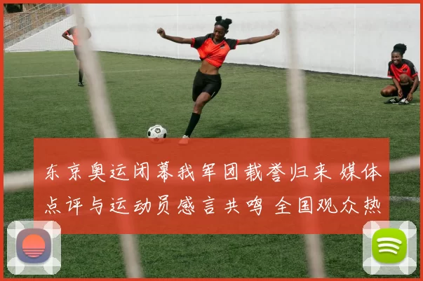 东京奥运闭幕我军团载誉归来 媒体点评与运动员感言共鸣 全国观众热泪祝福