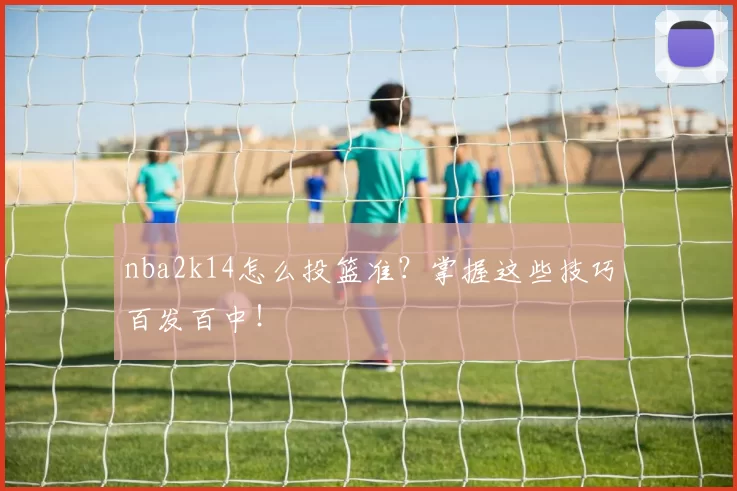 nba2k14怎么投篮准?掌握这些技巧百发百中!
