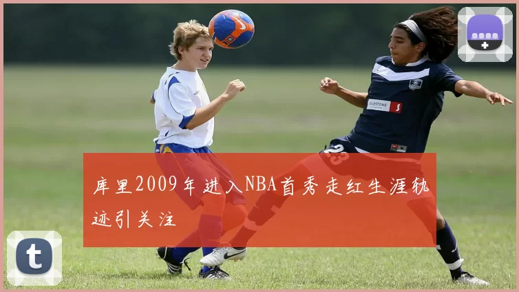 库里2009年进入NBA首秀走红生涯轨迹引关注