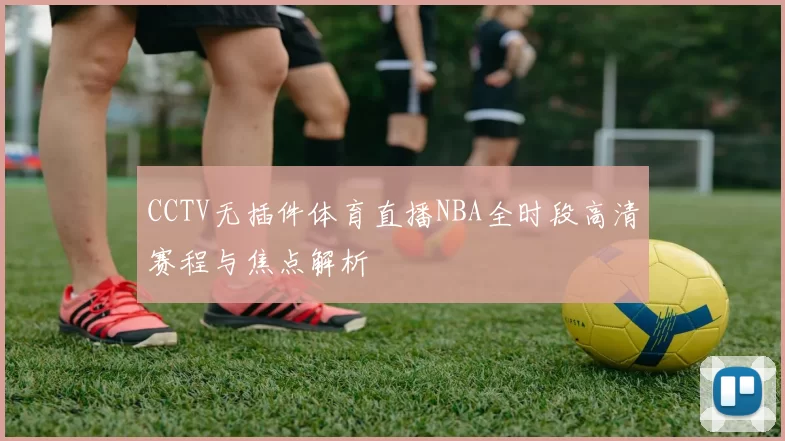 CCTV无插件体育直播NBA全时段高清赛程与焦点解析