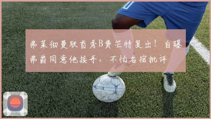 弗莱彻曼联首秀B费芒特复出！自曝弗爵同意他接手，不怕名宿批评