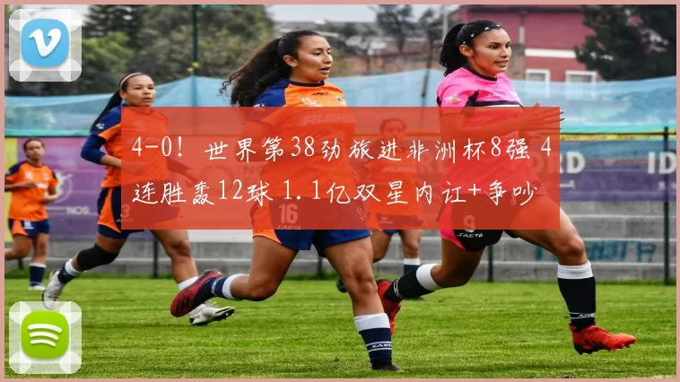 4-0！世界第38劲旅进非洲杯8强 4连胜轰12球 1.1亿双星内讧+争吵