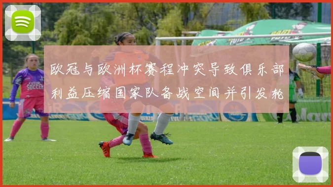 欧冠与欧洲杯赛程冲突导致俱乐部利益压缩国家队备战空间并引发轮换难题