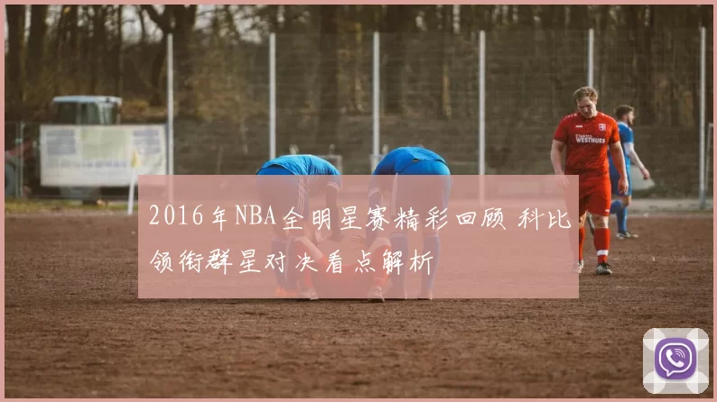 2016年NBA全明星赛精彩回顾 科比领衔群星对决看点解析