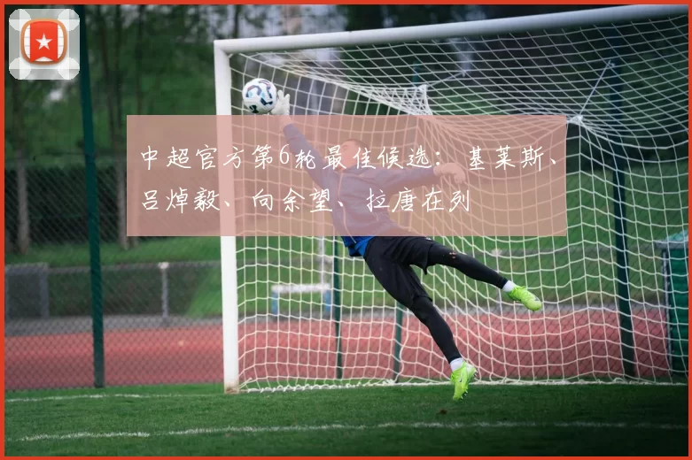 中超官方第6轮最佳候选：基莱斯、吕焯毅、向余望、拉唐在列