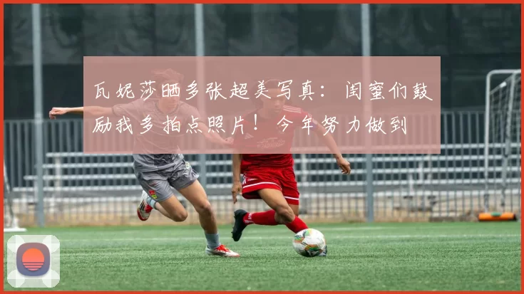 瓦妮莎晒多张超美写真：闺蜜们鼓励我多拍点照片！今年努力做到