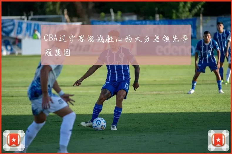 CBA辽宁客场战胜山西大分差领先争冠集团