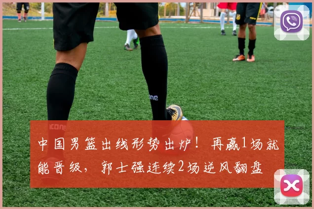 中国男篮出线形势出炉!再赢1场就能晋级,郭士强连续2场逆风翻盘