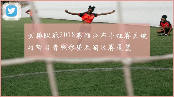 女排欧冠2018赛程公布小组赛关键对阵与晋级形势及淘汰赛展望